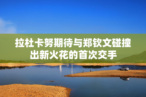 拉杜卡努期待与郑钦文碰撞出新火花的首次交手