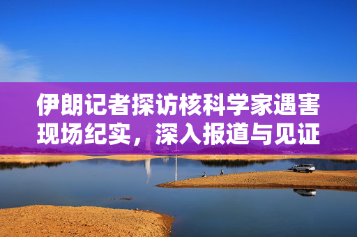 伊朗记者探访核科学家遇害现场纪实，深入报道与见证真相