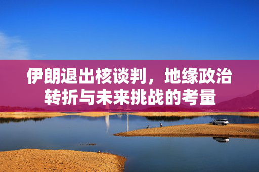 伊朗退出核谈判，地缘政治转折与未来挑战的考量