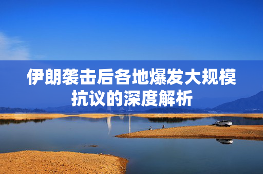 伊朗袭击后各地爆发大规模抗议的深度解析