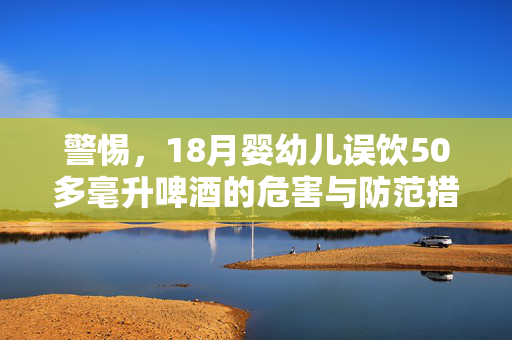 警惕，18月婴幼儿误饮50多毫升啤酒的危害与防范措施