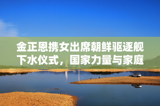 金正恩携女出席朝鲜驱逐舰下水仪式，国家力量与家庭情感的双重展现