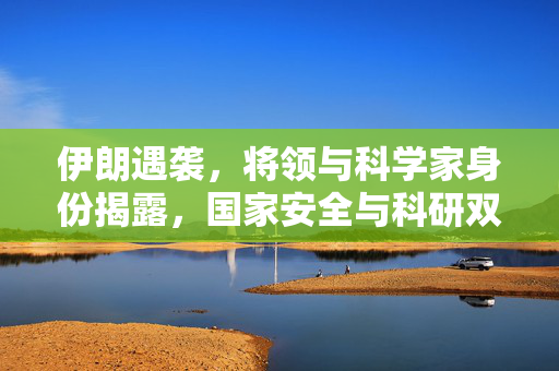 伊朗遇袭，将领与科学家身份揭露，国家安全与科研双重损失的打击