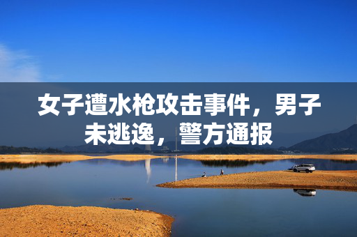 女子遭水枪攻击事件，男子未逃逸，警方通报