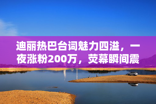 迪丽热巴台词魅力四溢，一夜涨粉200万，荧幕瞬间震撼人心