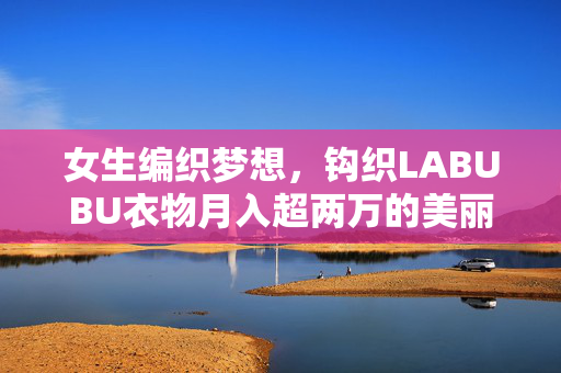 女生编织梦想，钩织LABUBU衣物月入超两万的美丽事业