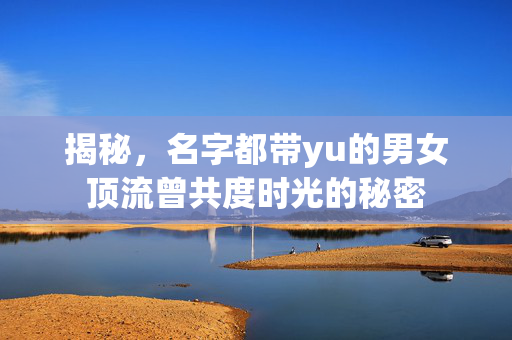 揭秘，名字都带yu的男女顶流曾共度时光的秘密