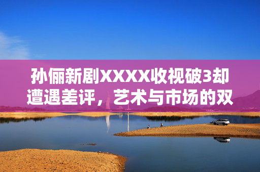 孙俪新剧XXXX收视破3却遭遇差评，艺术与市场的双重考验