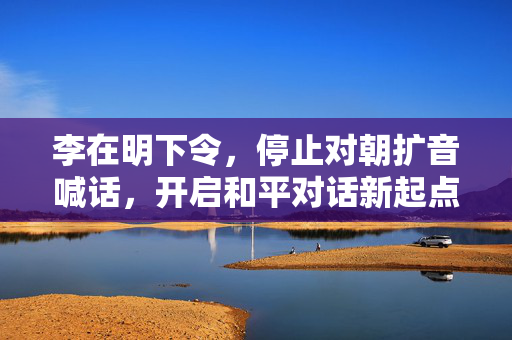 李在明下令，停止对朝扩音喊话，开启和平对话新起点