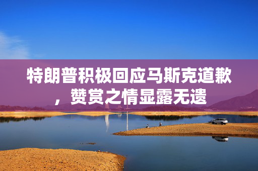特朗普积极回应马斯克道歉，赞赏之情显露无遗