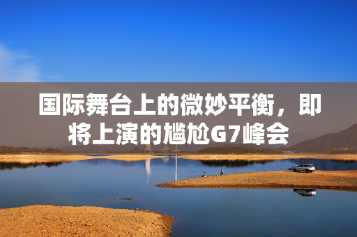 国际舞台上的微妙平衡，即将上演的尴尬G7峰会