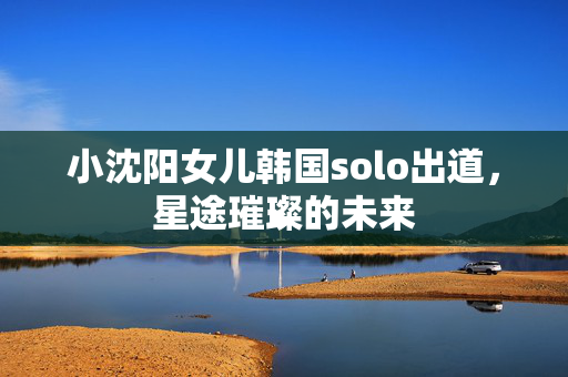 小沈阳女儿韩国solo出道，星途璀璨的未来