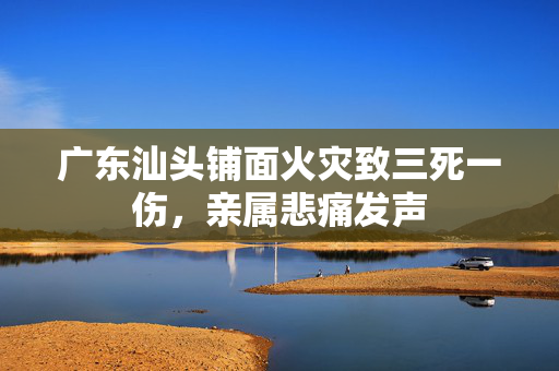 广东汕头铺面火灾致三死一伤，亲属悲痛发声
