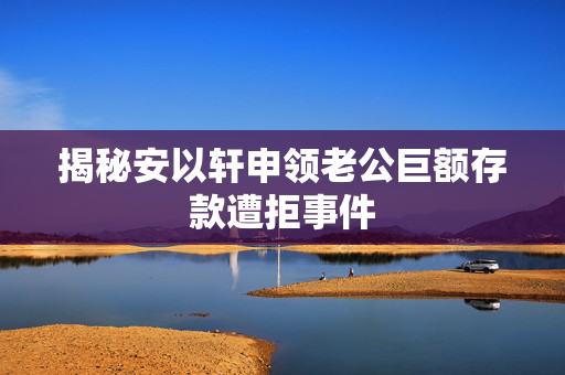 揭秘安以轩申领老公巨额存款遭拒事件
