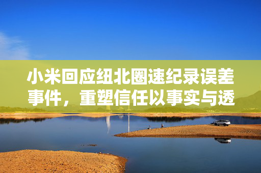 小米回应纽北圈速纪录误差事件，重塑信任以事实与透明度