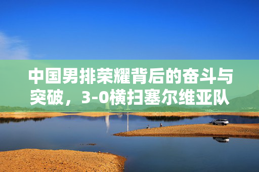 中国男排荣耀背后的奋斗与突破，3-0横扫塞尔维亚队