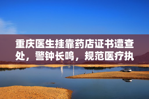 重庆医生挂靠药店证书遭查处，警钟长鸣，规范医疗执业行为