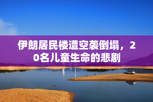 伊朗居民楼遭空袭倒塌，20名儿童生命的悲剧