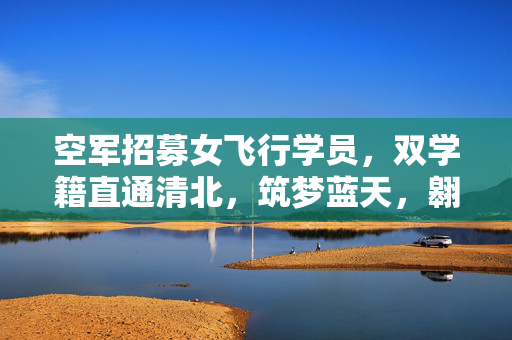 空军招募女飞行学员，双学籍直通清北，筑梦蓝天，翱翔未来