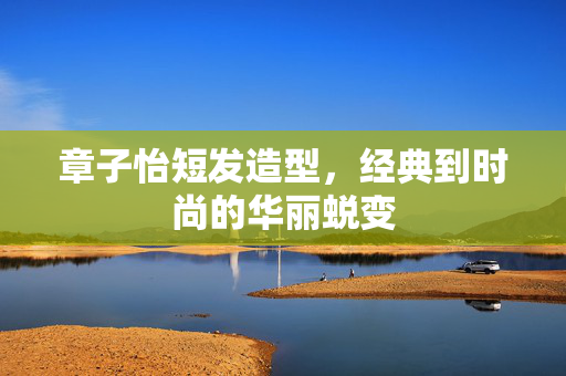 章子怡短发造型，经典到时尚的华丽蜕变