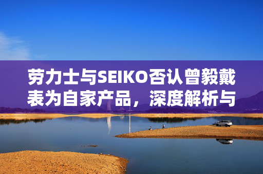 劳力士与SEIKO否认曾毅戴表为自家产品，深度解析与品牌形象维护的智慧