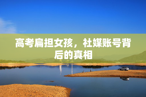 高考扁担女孩，社媒账号背后的真相