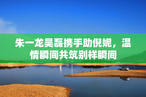 朱一龙吴磊携手助倪妮，温情瞬间共筑别样瞬间
