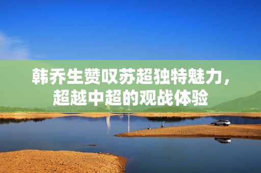 韩乔生赞叹苏超独特魅力，超越中超的观战体验