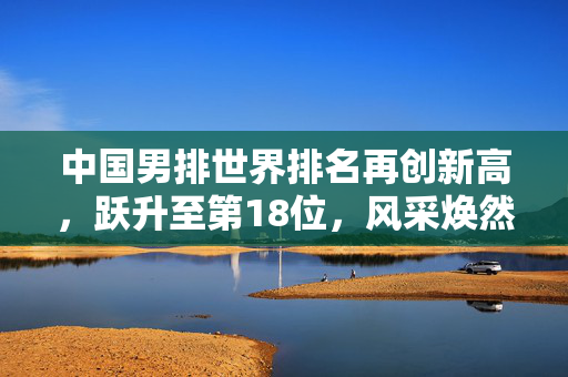 中国男排世界排名再创新高，跃升至第18位，风采焕然一新