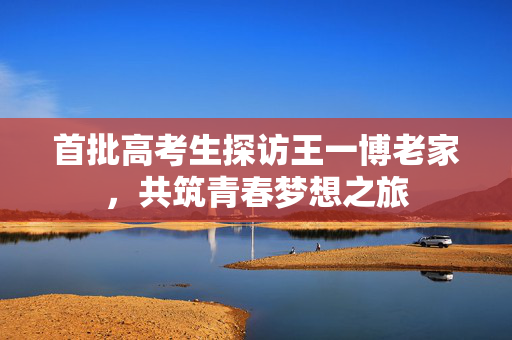 首批高考生探访王一博老家，共筑青春梦想之旅