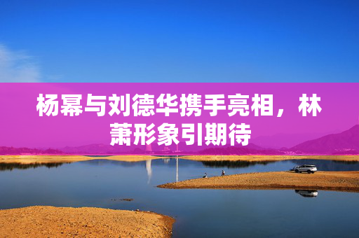 杨幂与刘德华携手亮相，林萧形象引期待