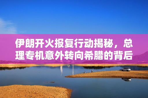 伊朗开火报复行动揭秘，总理专机意外转向希腊的背后