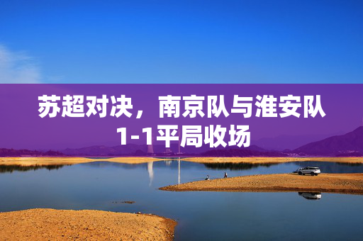 苏超对决，南京队与淮安队1-1平局收场