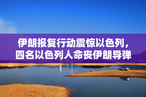 伊朗报复行动震惊以色列，四名以色列人命丧伊朗导弹攻击