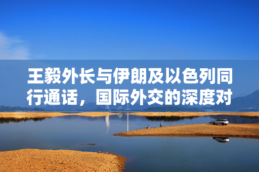 王毅外长与伊朗及以色列同行通话，国际外交的深度对话
