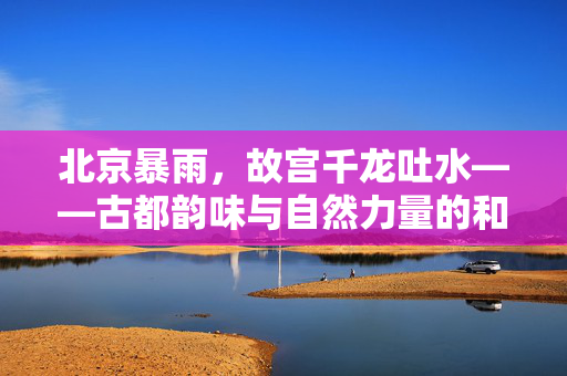 北京暴雨，故宫千龙吐水——古都韵味与自然力量的和谐共舞