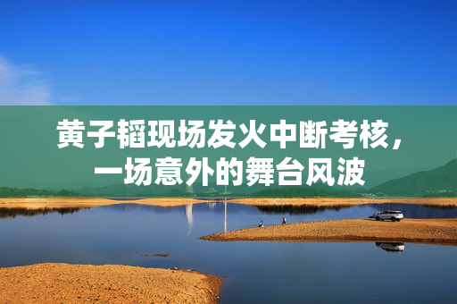 黄子韬现场发火中断考核，一场意外的舞台风波