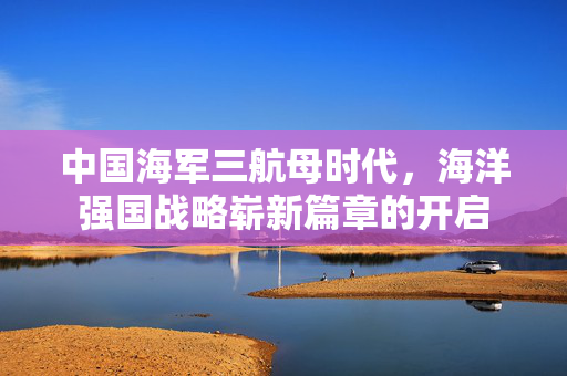 中国海军三航母时代，海洋强国战略崭新篇章的开启