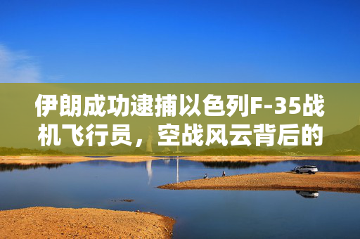 伊朗成功逮捕以色列F-35战机飞行员，空战风云背后的揭秘