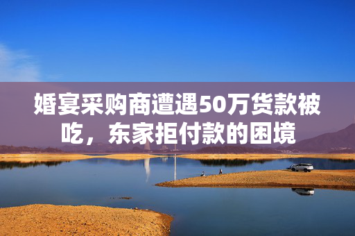 婚宴采购商遭遇50万货款被吃，东家拒付款的困境