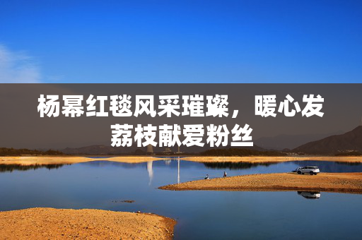 杨幂红毯风采璀璨，暖心发荔枝献爱粉丝