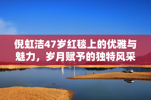 倪虹洁47岁红毯上的优雅与魅力，岁月赋予的独特风采