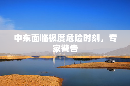 中东面临极度危险时刻，专家警告