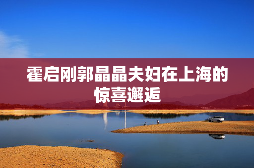 霍启刚郭晶晶夫妇在上海的惊喜邂逅