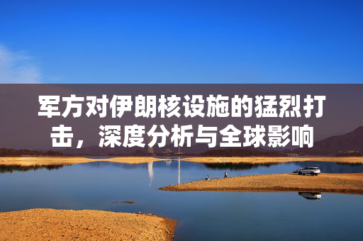军方对伊朗核设施的猛烈打击，深度分析与全球影响