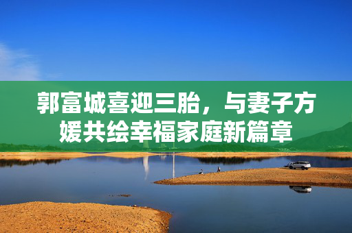 郭富城喜迎三胎，与妻子方媛共绘幸福家庭新篇章