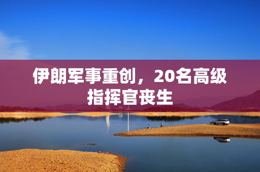 伊朗军事重创，20名高级指挥官丧生