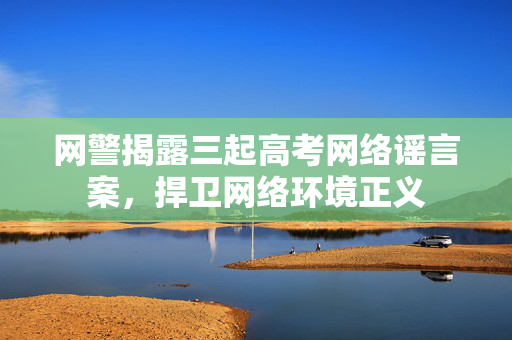 网警揭露三起高考网络谣言案，捍卫网络环境正义