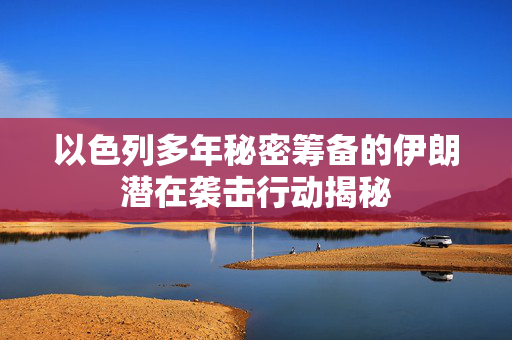 以色列多年秘密筹备的伊朗潜在袭击行动揭秘