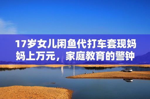 17岁女儿闲鱼代打车套现妈妈上万元，家庭教育的警钟与思考